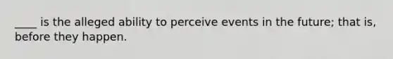 ____ is the alleged ability to perceive events in the future; that is, before they happen.