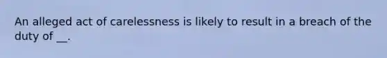 An alleged act of carelessness is likely to result in a breach of the duty of __.