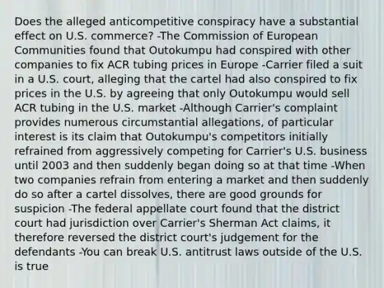 Does the alleged anticompetitive conspiracy have a substantial effect on U.S. commerce? -The Commission of European Communities found that Outokumpu had conspired with other companies to fix ACR tubing prices in Europe -Carrier filed a suit in a U.S. court, alleging that the cartel had also conspired to fix prices in the U.S. by agreeing that only Outokumpu would sell ACR tubing in the U.S. market -Although Carrier's complaint provides numerous circumstantial allegations, of particular interest is its claim that Outokumpu's competitors initially refrained from aggressively competing for Carrier's U.S. business until 2003 and then suddenly began doing so at that time -When two companies refrain from entering a market and then suddenly do so after a cartel dissolves, there are good grounds for suspicion -The federal appellate court found that the district court had jurisdiction over Carrier's Sherman Act claims, it therefore reversed the district court's judgement for the defendants -You can break U.S. antitrust laws outside of the U.S. is true