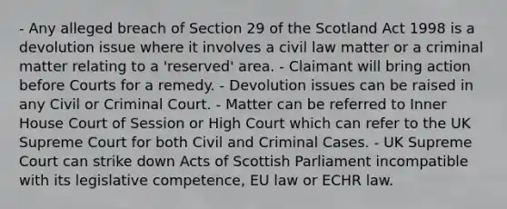 - Any alleged breach of Section 29 of the Scotland Act 1998 is a devolution issue where it involves a civil law matter or a criminal matter relating to a 'reserved' area. - Claimant will bring action before Courts for a remedy. - Devolution issues can be raised in any Civil or Criminal Court. - Matter can be referred to Inner House Court of Session or High Court which can refer to the UK Supreme Court for both Civil and Criminal Cases. - UK Supreme Court can strike down Acts of Scottish Parliament incompatible with its legislative competence, EU law or ECHR law.