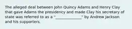 The alleged deal between John Quincy Adams and Henry Clay that gave Adams the presidency and made Clay his secretary of state was referred to as a "______________" by Andrew Jackson and his supporters.