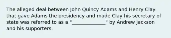 The alleged deal between John Quincy Adams and Henry Clay that gave Adams the presidency and made Clay his secretary of state was referred to as a "______________" by Andrew Jackson and his supporters.