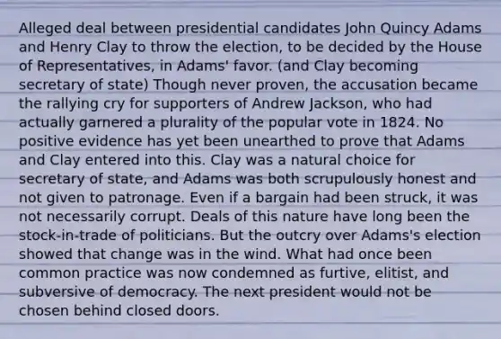 Alleged deal between presidential candidates John Quincy Adams and Henry Clay to throw the election, to be decided by the House of Representatives, in Adams' favor. (and Clay becoming secretary of state) Though never proven, the accusation became the rallying cry for supporters of Andrew Jackson, who had actually garnered a plurality of the popular vote in 1824. No positive evidence has yet been unearthed to prove that Adams and Clay entered into this. Clay was a natural choice for secretary of state, and Adams was both scrupulously honest and not given to patronage. Even if a bargain had been struck, it was not necessarily corrupt. Deals of this nature have long been the stock-in-trade of politicians. But the outcry over Adams's election showed that change was in the wind. What had once been common practice was now condemned as furtive, elitist, and subversive of democracy. The next president would not be chosen behind closed doors.