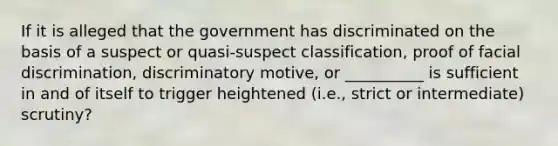 If it is alleged that the government has discriminated on the basis of a suspect or quasi-suspect classification, proof of facial discrimination, discriminatory motive, or __________ is sufficient in and of itself to trigger heightened (i.e., strict or intermediate) scrutiny?