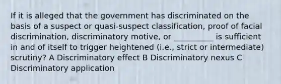 If it is alleged that the government has discriminated on the basis of a suspect or quasi-suspect classification, proof of facial discrimination, discriminatory motive, or __________ is sufficient in and of itself to trigger heightened (i.e., strict or intermediate) scrutiny? A Discriminatory effect B Discriminatory nexus C Discriminatory application