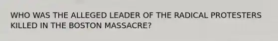 WHO WAS THE ALLEGED LEADER OF THE RADICAL PROTESTERS KILLED IN THE BOSTON MASSACRE?