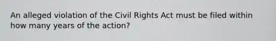 An alleged violation of the Civil Rights Act must be filed within how many years of the action?