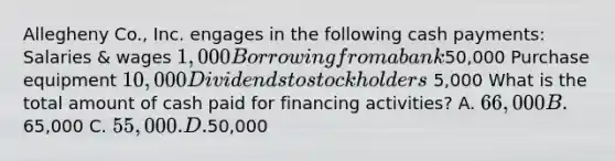 Allegheny Co., Inc. engages in the following cash payments: Salaries & wages 1,000 Borrowing from a bank50,000 Purchase equipment 10,000 Dividends to stockholders 5,000 What is the total amount of cash paid for financing activities? A. 66,000 B.65,000 C. 55,000. D.50,000