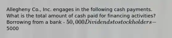 Allegheny Co., Inc. engages in the following cash payments. What is the total amount of cash paid for financing activities? Borrowing from a bank - 50,000 Dividends to stockholders -5000