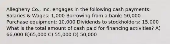 Allegheny Co., Inc. engages in the following cash payments: Salaries & Wages: 1,000 Borrowing from a bank: 50,000 Purchase equipment: 10,000 Dividends to stockholders: 15,000 What is the total amount of cash paid for financing activities? A) 66,000 B)65,000 C) 55,000 D) 50,000