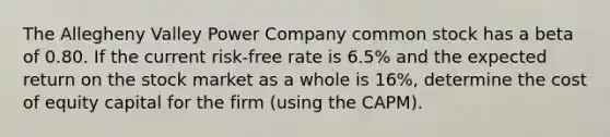 The Allegheny Valley Power Company common stock has a beta of 0.80. If the current risk-free rate is 6.5% and the expected return on the stock market as a whole is 16%, determine the cost of equity capital for the firm (using the CAPM).