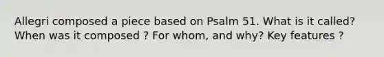 Allegri composed a piece based on Psalm 51. What is it called? When was it composed ? For whom, and why? Key features ?