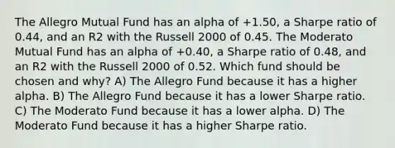 The Allegro Mutual Fund has an alpha of +1.50, a Sharpe ratio of 0.44, and an R2 with the Russell 2000 of 0.45. The Moderato Mutual Fund has an alpha of +0.40, a Sharpe ratio of 0.48, and an R2 with the Russell 2000 of 0.52. Which fund should be chosen and why? A) The Allegro Fund because it has a higher alpha. B) The Allegro Fund because it has a lower Sharpe ratio. C) The Moderato Fund because it has a lower alpha. D) The Moderato Fund because it has a higher Sharpe ratio.