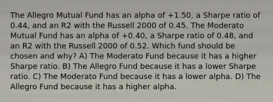 The Allegro Mutual Fund has an alpha of +1.50, a Sharpe ratio of 0.44, and an R2 with the Russell 2000 of 0.45. The Moderato Mutual Fund has an alpha of +0.40, a Sharpe ratio of 0.48, and an R2 with the Russell 2000 of 0.52. Which fund should be chosen and why? A) The Moderato Fund because it has a higher Sharpe ratio. B) The Allegro Fund because it has a lower Sharpe ratio. C) The Moderato Fund because it has a lower alpha. D) The Allegro Fund because it has a higher alpha.