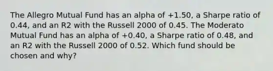 The Allegro Mutual Fund has an alpha of +1.50, a Sharpe ratio of 0.44, and an R2 with the Russell 2000 of 0.45. The Moderato Mutual Fund has an alpha of +0.40, a Sharpe ratio of 0.48, and an R2 with the Russell 2000 of 0.52. Which fund should be chosen and why?