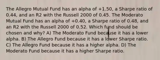 The Allegro Mutual Fund has an alpha of +1.50, a Sharpe ratio of 0.44, and an R2 with the Russell 2000 of 0.45. The Moderato Mutual Fund has an alpha of +0.40, a Sharpe ratio of 0.48, and an R2 with the Russell 2000 of 0.52. Which fund should be chosen and why? A) The Moderato Fund because it has a lower alpha. B) The Allegro Fund because it has a lower Sharpe ratio. C) The Allegro Fund because it has a higher alpha. D) The Moderato Fund because it has a higher Sharpe ratio.