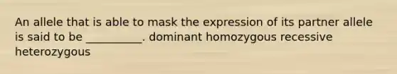 An allele that is able to mask the expression of its partner allele is said to be __________. dominant homozygous recessive heterozygous