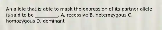 An allele that is able to mask the expression of its partner allele is said to be __________. A. recessive B. heterozygous C. homozygous D. dominant