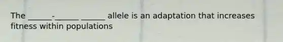 The ______-______ ______ allele is an adaptation that increases fitness within populations