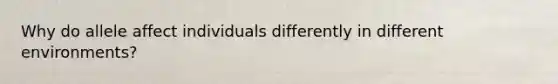 Why do allele affect individuals differently in different environments?