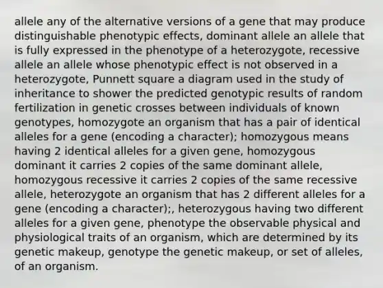 allele any of the alternative versions of a gene that may produce distinguishable phenotypic effects, dominant allele an allele that is fully expressed in the phenotype of a heterozygote, recessive allele an allele whose phenotypic effect is not observed in a heterozygote, Punnett square a diagram used in the study of inheritance to shower the predicted genotypic results of random fertilization in genetic crosses between individuals of known genotypes, homozygote an organism that has a pair of identical alleles for a gene (encoding a character); homozygous means having 2 identical alleles for a given gene, homozygous dominant it carries 2 copies of the same dominant allele, homozygous recessive it carries 2 copies of the same recessive allele, heterozygote an organism that has 2 different alleles for a gene (encoding a character);, heterozygous having two different alleles for a given gene, phenotype the observable physical and physiological traits of an organism, which are determined by its genetic makeup, genotype the genetic makeup, or set of alleles, of an organism.