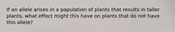 If an allele arises in a population of plants that results in taller plants, what effect might this have on plants that do not have this allele?