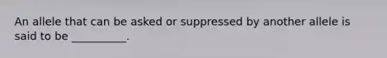 An allele that can be asked or suppressed by another allele is said to be __________.