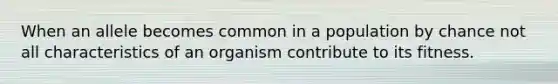 When an allele becomes common in a population by chance not all characteristics of an organism contribute to its fitness.