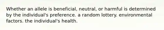 Whether an allele is beneficial, neutral, or harmful is determined by the individual's preference. a random lottery. environmental factors. the individual's health.