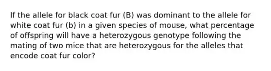 If the allele for black coat fur (B) was dominant to the allele for white coat fur (b) in a given species of mouse, what percentage of offspring will have a heterozygous genotype following the mating of two mice that are heterozygous for the alleles that encode coat fur color?