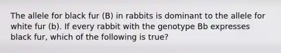 The allele for black fur (B) in rabbits is dominant to the allele for white fur (b). If every rabbit with the genotype Bb expresses black fur, which of the following is true?