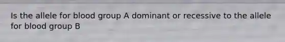 Is the allele for blood group A dominant or recessive to the allele for blood group B