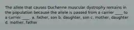 The allele that causes Duchenne muscular dystrophy remains in the population because the allele is passed from a carrier ____ to a carrier ____. a. father, son b. daughter, son c. mother, daughter d. mother, father