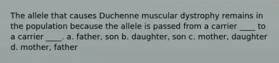 The allele that causes Duchenne muscular dystrophy remains in the population because the allele is passed from a carrier ____ to a carrier ____. a. father, son b. daughter, son c. mother, daughter d. mother, father