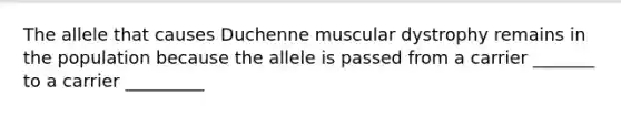 The allele that causes Duchenne muscular dystrophy remains in the population because the allele is passed from a carrier _______ to a carrier _________