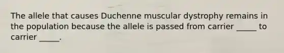 The allele that causes Duchenne muscular dystrophy remains in the population because the allele is passed from carrier _____ to carrier _____.