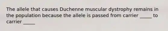 The allele that causes Duchenne muscular dystrophy remains in the population because the allele is passed from carrier _____ to carrier _____