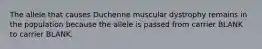 The allele that causes Duchenne muscular dystrophy remains in the population because the allele is passed from carrier BLANK to carrier BLANK.