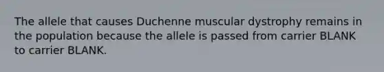 The allele that causes Duchenne muscular dystrophy remains in the population because the allele is passed from carrier BLANK to carrier BLANK.