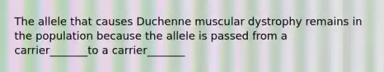 The allele that causes Duchenne muscular dystrophy remains in the population because the allele is passed from a carrier_______to a carrier_______