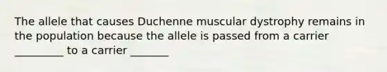 The allele that causes Duchenne muscular dystrophy remains in the population because the allele is passed from a carrier _________ to a carrier _______