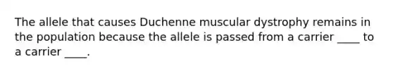 The allele that causes Duchenne muscular dystrophy remains in the population because the allele is passed from a carrier ____ to a carrier ____.