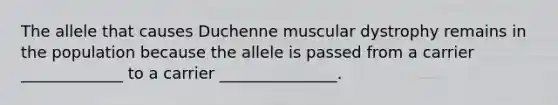 The allele that causes Duchenne muscular dystrophy remains in the population because the allele is passed from a carrier _____________ to a carrier _______________.