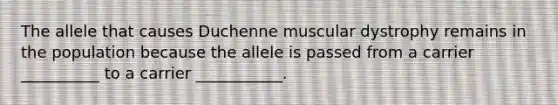 The allele that causes Duchenne muscular dystrophy remains in the population because the allele is passed from a carrier __________ to a carrier ___________.