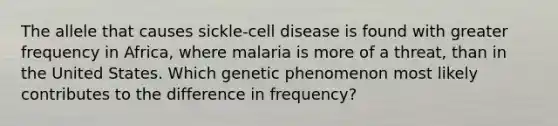 The allele that causes sickle-cell disease is found with greater frequency in Africa, where malaria is more of a threat, than in the United States. Which genetic phenomenon most likely contributes to the difference in frequency?