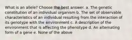 What is an allele? Choose the best answer. a. The genetic constitution of an individual organism b. The set of observable characteristics of an individual resulting from the interaction of its genotype with the environment c. A description of the environment that is affecting the phenotype d. An alternating form of a gene e. None of the above