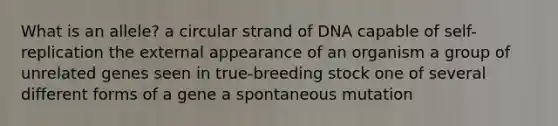 What is an allele? a circular strand of DNA capable of self-replication the external appearance of an organism a group of unrelated genes seen in true-breeding stock one of several different forms of a gene a spontaneous mutation