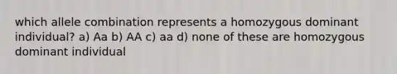 which allele combination represents a homozygous dominant individual? a) Aa b) AA c) aa d) none of these are homozygous dominant individual