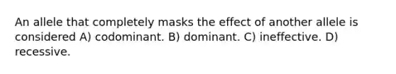 An allele that completely masks the effect of another allele is considered A) codominant. B) dominant. C) ineffective. D) recessive.