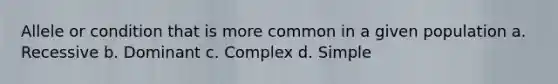 Allele or condition that is more common in a given population a. Recessive b. Dominant c. Complex d. Simple